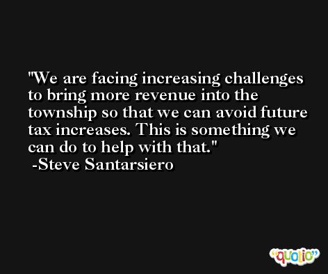 We are facing increasing challenges to bring more revenue into the township so that we can avoid future tax increases. This is something we can do to help with that. -Steve Santarsiero