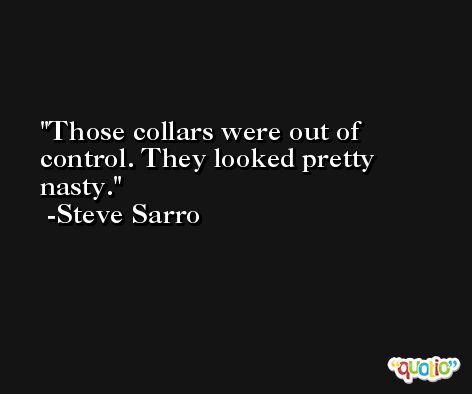 Those collars were out of control. They looked pretty nasty. -Steve Sarro