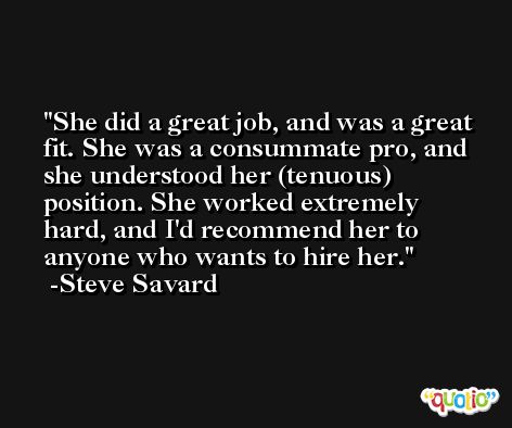 She did a great job, and was a great fit. She was a consummate pro, and she understood her (tenuous) position. She worked extremely hard, and I'd recommend her to anyone who wants to hire her. -Steve Savard