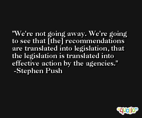 We're not going away. We're going to see that [the] recommendations are translated into legislation, that the legislation is translated into effective action by the agencies. -Stephen Push