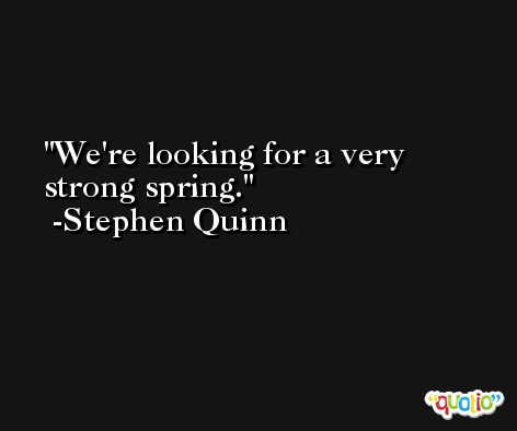 We're looking for a very strong spring. -Stephen Quinn