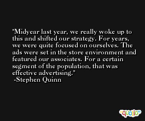 Midyear last year, we really woke up to this and shifted our strategy. For years, we were quite focused on ourselves. The ads were set in the store environment and featured our associates. For a certain segment of the population, that was effective advertising. -Stephen Quinn
