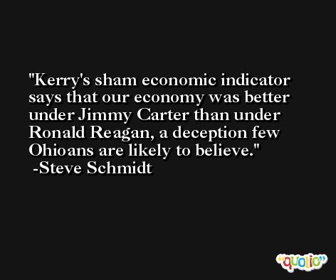 Kerry's sham economic indicator says that our economy was better under Jimmy Carter than under Ronald Reagan, a deception few Ohioans are likely to believe. -Steve Schmidt