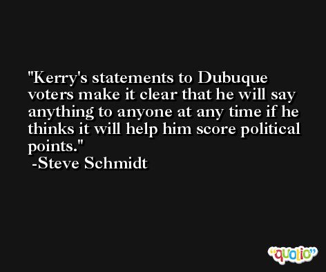 Kerry's statements to Dubuque voters make it clear that he will say anything to anyone at any time if he thinks it will help him score political points. -Steve Schmidt
