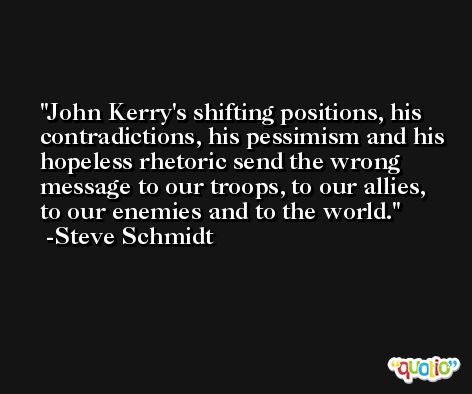 John Kerry's shifting positions, his contradictions, his pessimism and his hopeless rhetoric send the wrong message to our troops, to our allies, to our enemies and to the world. -Steve Schmidt
