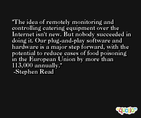 The idea of remotely monitoring and controlling catering equipment over the Internet isn't new. But nobody succeeded in doing it. Our plug-and-play software and hardware is a major step forward, with the potential to reduce cases of food poisoning in the European Union by more than 113,000 annually. -Stephen Read