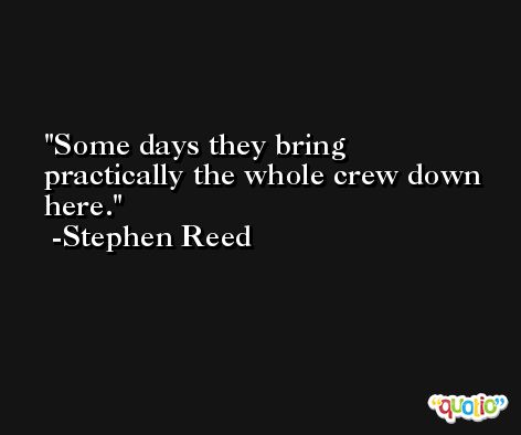 Some days they bring practically the whole crew down here. -Stephen Reed