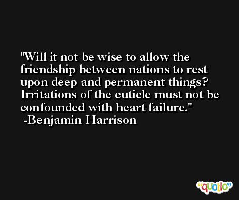 Will it not be wise to allow the friendship between nations to rest upon deep and permanent things? Irritations of the cuticle must not be confounded with heart failure. -Benjamin Harrison