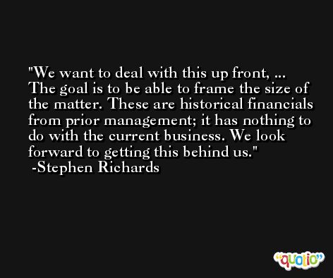 We want to deal with this up front, ... The goal is to be able to frame the size of the matter. These are historical financials from prior management; it has nothing to do with the current business. We look forward to getting this behind us. -Stephen Richards