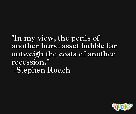 In my view, the perils of another burst asset bubble far outweigh the costs of another recession. -Stephen Roach