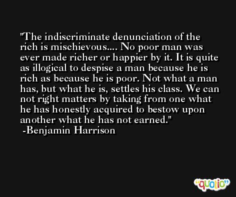The indiscriminate denunciation of the rich is mischievous.... No poor man was ever made richer or happier by it. It is quite as illogical to despise a man because he is rich as because he is poor. Not what a man has, but what he is, settles his class. We can not right matters by taking from one what he has honestly acquired to bestow upon another what he has not earned. -Benjamin Harrison