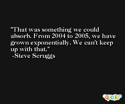 That was something we could absorb. From 2004 to 2005, we have grown exponentially. We can't keep up with that. -Steve Scruggs