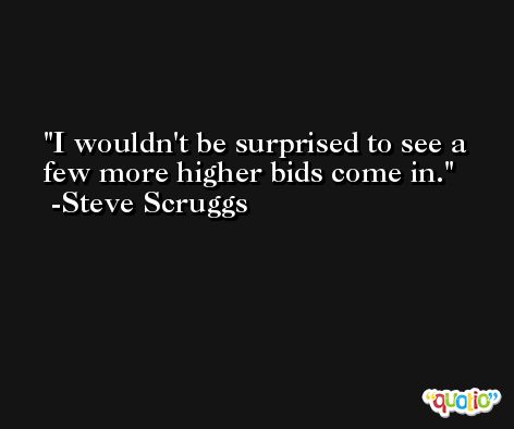 I wouldn't be surprised to see a few more higher bids come in. -Steve Scruggs