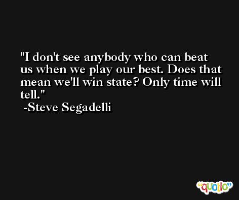 I don't see anybody who can beat us when we play our best. Does that mean we'll win state? Only time will tell. -Steve Segadelli