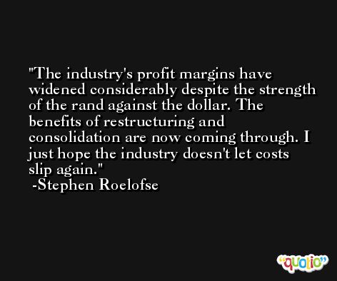 The industry's profit margins have widened considerably despite the strength of the rand against the dollar. The benefits of restructuring and consolidation are now coming through. I just hope the industry doesn't let costs slip again. -Stephen Roelofse