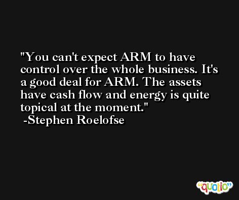 You can't expect ARM to have control over the whole business. It's a good deal for ARM. The assets have cash flow and energy is quite topical at the moment. -Stephen Roelofse