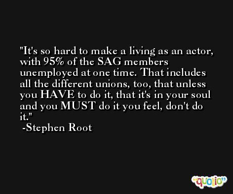 It's so hard to make a living as an actor, with 95% of the SAG members unemployed at one time. That includes all the different unions, too, that unless you HAVE to do it, that it's in your soul and you MUST do it you feel, don't do it. -Stephen Root