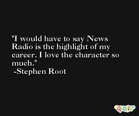 I would have to say News Radio is the highlight of my career. I love the character so much. -Stephen Root