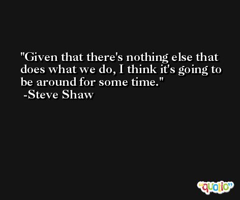Given that there's nothing else that does what we do, I think it's going to be around for some time. -Steve Shaw