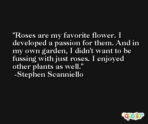 Roses are my favorite flower. I developed a passion for them. And in my own garden, I didn't want to be fussing with just roses. I enjoyed other plants as well. -Stephen Scanniello