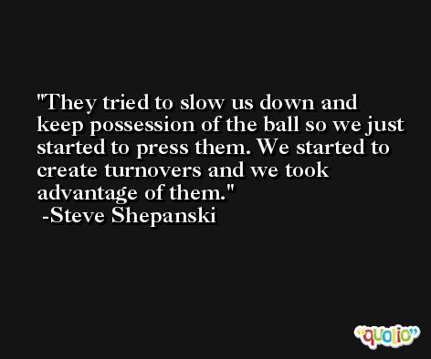 They tried to slow us down and keep possession of the ball so we just started to press them. We started to create turnovers and we took advantage of them. -Steve Shepanski