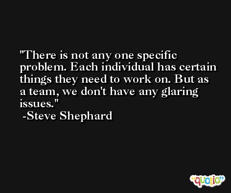 There is not any one specific problem. Each individual has certain things they need to work on. But as a team, we don't have any glaring issues. -Steve Shephard