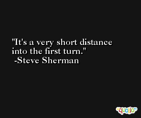 It's a very short distance into the first turn. -Steve Sherman