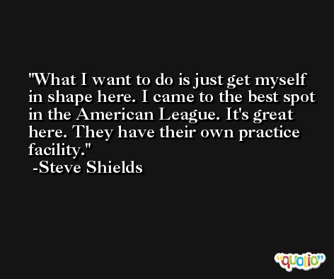 What I want to do is just get myself in shape here. I came to the best spot in the American League. It's great here. They have their own practice facility. -Steve Shields