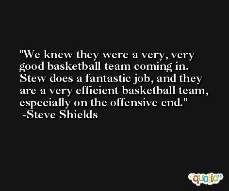 We knew they were a very, very good basketball team coming in. Stew does a fantastic job, and they are a very efficient basketball team, especially on the offensive end. -Steve Shields