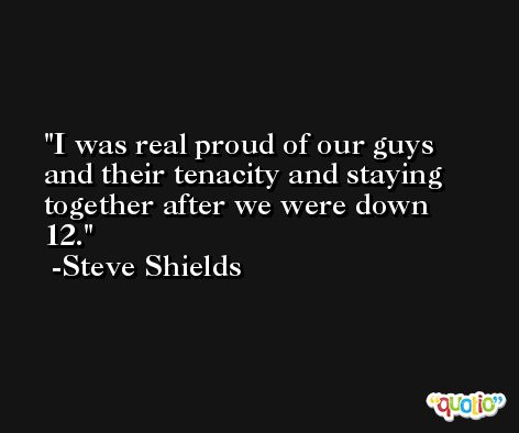I was real proud of our guys and their tenacity and staying together after we were down 12. -Steve Shields