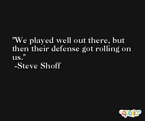 We played well out there, but then their defense got rolling on us. -Steve Shoff
