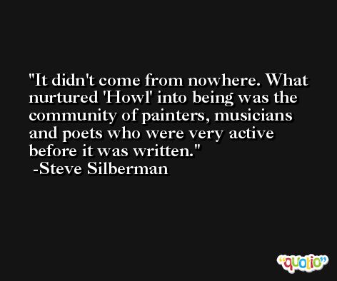 It didn't come from nowhere. What nurtured 'Howl' into being was the community of painters, musicians and poets who were very active before it was written. -Steve Silberman