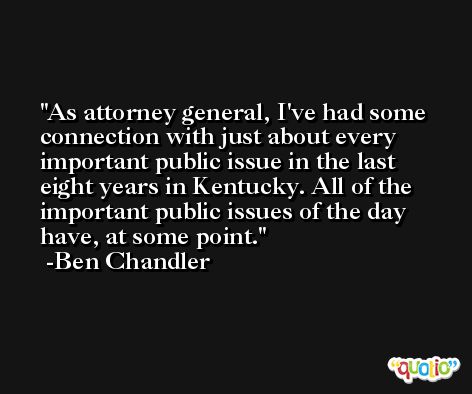 As attorney general, I've had some connection with just about every important public issue in the last eight years in Kentucky. All of the important public issues of the day have, at some point. -Ben Chandler