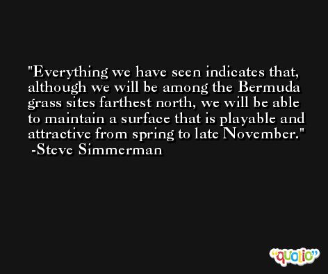 Everything we have seen indicates that, although we will be among the Bermuda grass sites farthest north, we will be able to maintain a surface that is playable and attractive from spring to late November. -Steve Simmerman