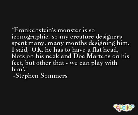Frankenstein's monster is so iconographic, so my creature designers spent many, many months designing him. I said, 'OK, he has to have a flat head, blots on his neck and Doc Martens on his feet, but other that - we can play with him'. -Stephen Sommers
