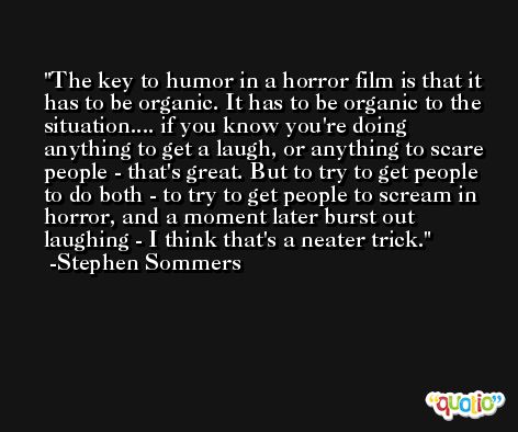 The key to humor in a horror film is that it has to be organic. It has to be organic to the situation.... if you know you're doing anything to get a laugh, or anything to scare people - that's great. But to try to get people to do both - to try to get people to scream in horror, and a moment later burst out laughing - I think that's a neater trick. -Stephen Sommers