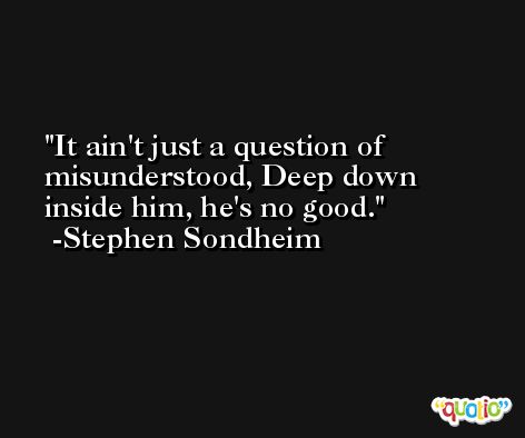 It ain't just a question of misunderstood, Deep down inside him, he's no good. -Stephen Sondheim