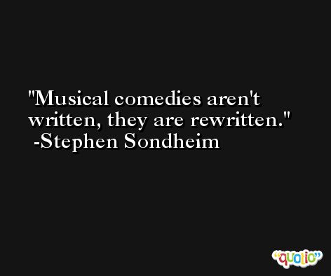 Musical comedies aren't written, they are rewritten. -Stephen Sondheim