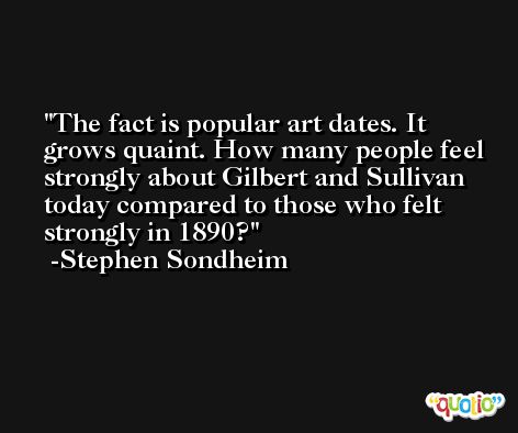 The fact is popular art dates. It grows quaint. How many people feel strongly about Gilbert and Sullivan today compared to those who felt strongly in 1890? -Stephen Sondheim