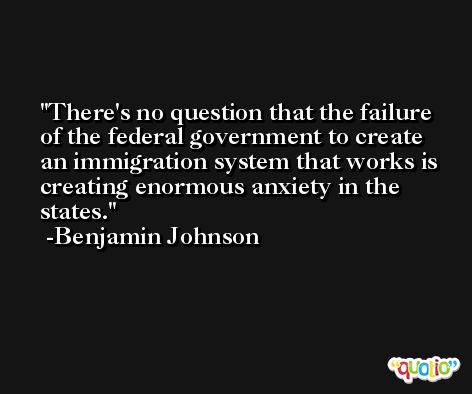 There's no question that the failure of the federal government to create an immigration system that works is creating enormous anxiety in the states. -Benjamin Johnson