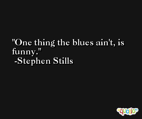 One thing the blues ain't, is funny. -Stephen Stills