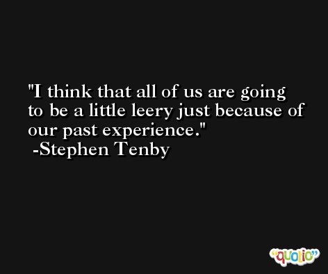 I think that all of us are going to be a little leery just because of our past experience. -Stephen Tenby