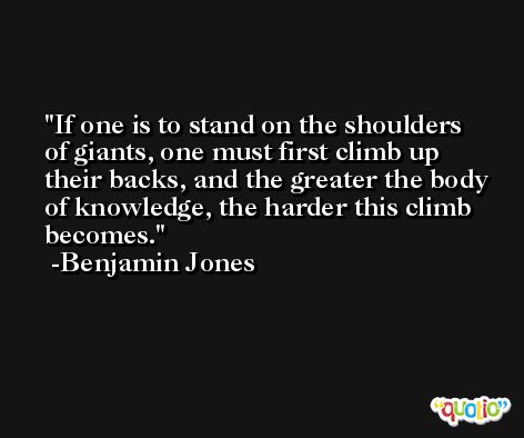 If one is to stand on the shoulders of giants, one must first climb up their backs, and the greater the body of knowledge, the harder this climb becomes. -Benjamin Jones