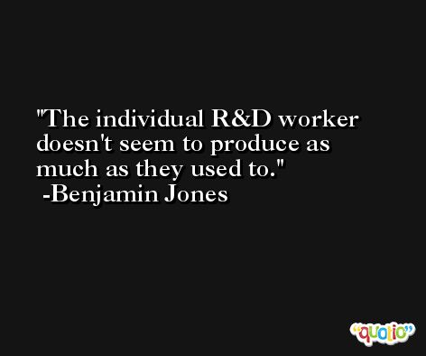 The individual R&D worker doesn't seem to produce as much as they used to. -Benjamin Jones