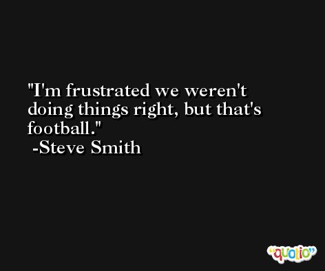 I'm frustrated we weren't doing things right, but that's football. -Steve Smith
