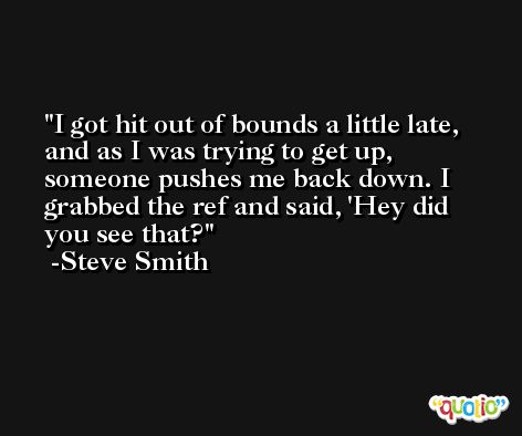I got hit out of bounds a little late, and as I was trying to get up, someone pushes me back down. I grabbed the ref and said, 'Hey did you see that? -Steve Smith