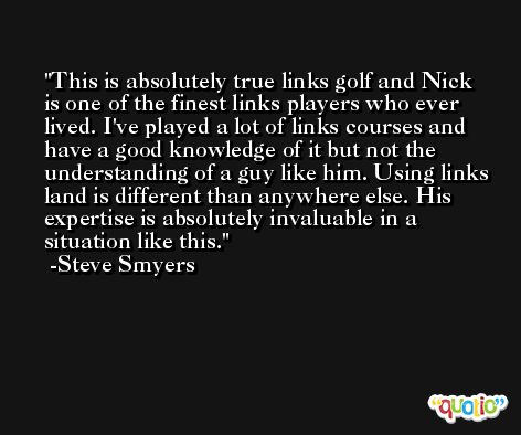 This is absolutely true links golf and Nick is one of the finest links players who ever lived. I've played a lot of links courses and have a good knowledge of it but not the understanding of a guy like him. Using links land is different than anywhere else. His expertise is absolutely invaluable in a situation like this. -Steve Smyers