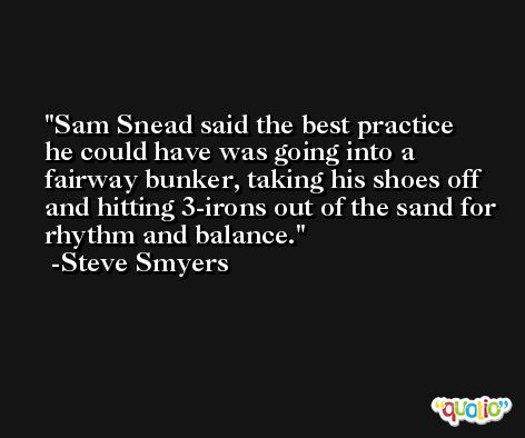 Sam Snead said the best practice he could have was going into a fairway bunker, taking his shoes off and hitting 3-irons out of the sand for rhythm and balance. -Steve Smyers