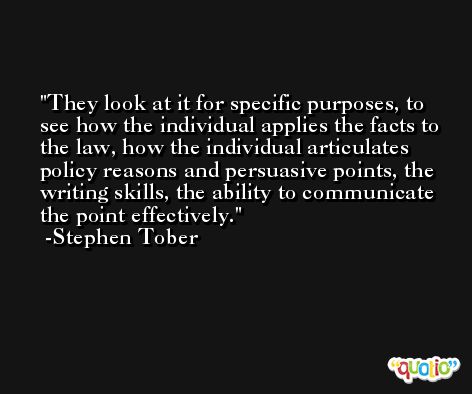 They look at it for specific purposes, to see how the individual applies the facts to the law, how the individual articulates policy reasons and persuasive points, the writing skills, the ability to communicate the point effectively. -Stephen Tober