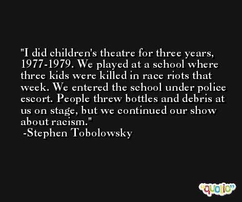 I did children's theatre for three years, 1977-1979. We played at a school where three kids were killed in race riots that week. We entered the school under police escort. People threw bottles and debris at us on stage, but we continued our show about racism. -Stephen Tobolowsky